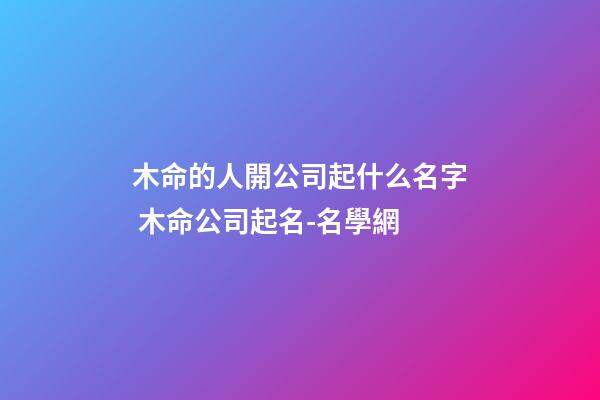 木命的人開公司起什么名字 木命公司起名-名學網-第1張-公司起名-玄機派